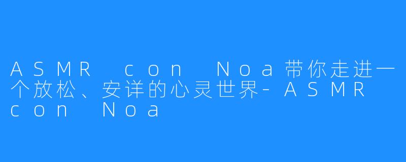 ASMR con Noa带你走进一个放松、安详的心灵世界-ASMR con Noa